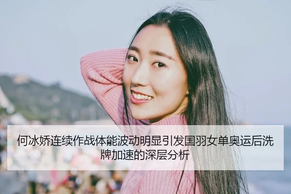 何冰娇连续作战体能波动明显引发国羽女单奥运后洗牌加速的深层分析